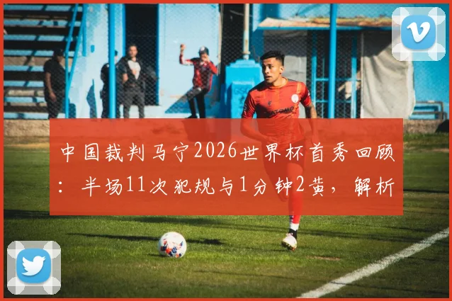 中国裁判马宁2026世界杯首秀回顾：半场11次犯规与1分钟2黄，解析其执法尺度与风格特点