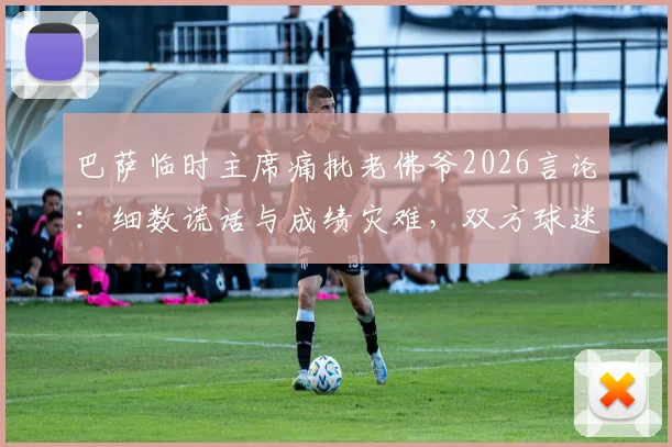 巴萨临时主席痛批老佛爷2026言论：细数谎话与成绩灾难，双方球迷激烈争论焦点汇总