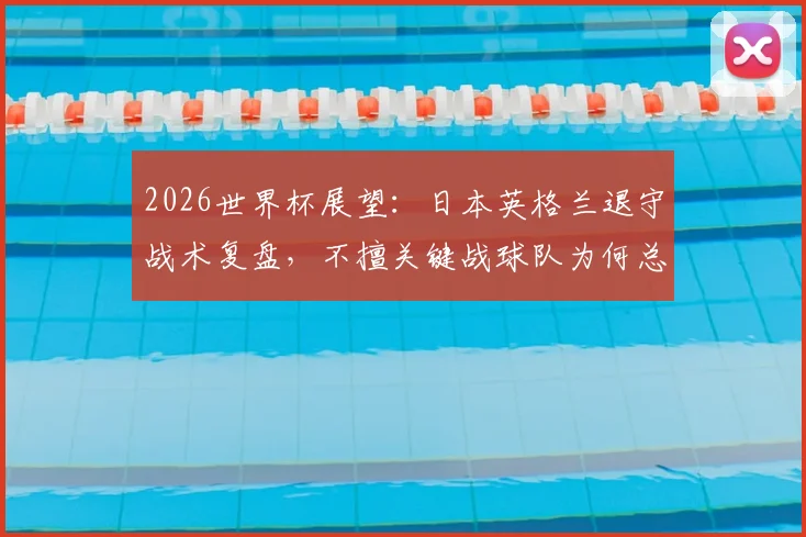 2026世界杯展望:日本英格兰退守战术复盘,不擅关键战球队为何总翻车?附防守反击战术深度解析