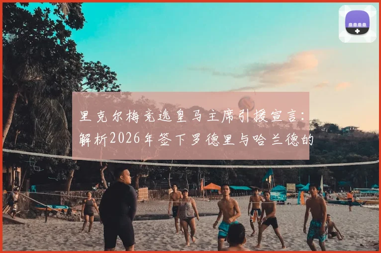里克尔梅竞选皇马主席引援宣言：解析2026年签下罗德里与哈兰德的计划与可能性