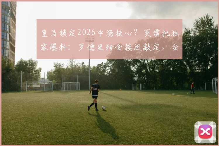 皇马锁定2026中场核心？莫雷托独家爆料：罗德里转会接近敲定，合同细节与薪资结构首次曝光