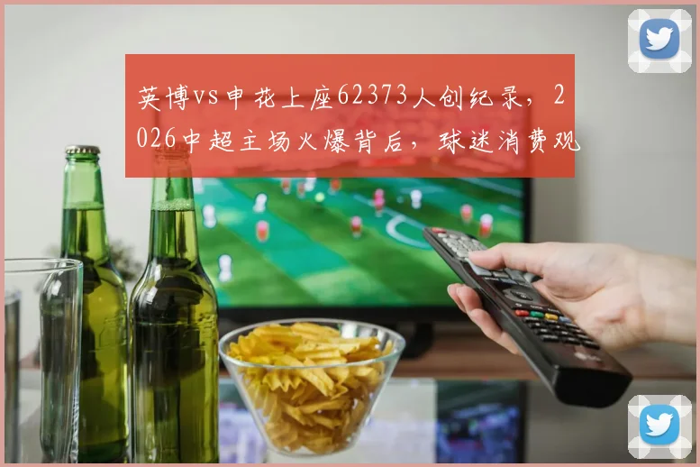 英博vs申花上座62373人创纪录，2026中超主场火爆背后，球迷消费观念正如何转变？