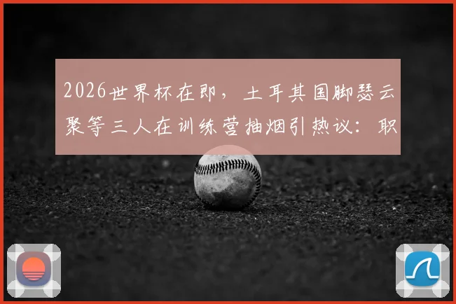 2026世界杯在即，土耳其国脚瑟云聚等三人在训练营抽烟引热议：职业球员的纪律与专注度再成焦点