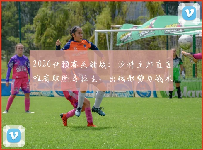 2026世预赛关键战：沙特主帅直言唯有取胜乌拉圭，出线形势与战术打法全解析