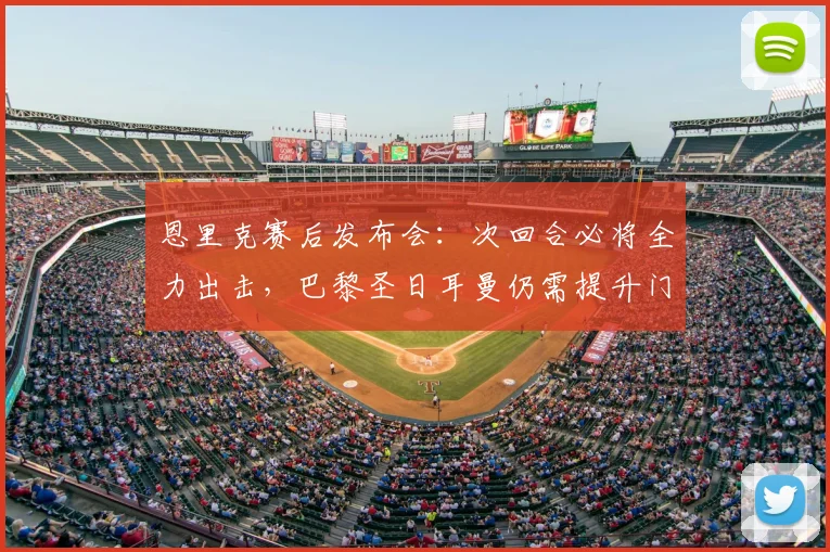 恩里克赛后发布会：次回合必将全力出击，巴黎圣日耳曼仍需提升门前效率