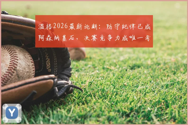 温格2026最新论断:防守纪律已成阿森纳基石,决赛竞争力成唯一考题