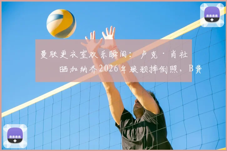 曼联更衣室欢乐瞬间：卢克·肖社媒晒加纳乔2026年狼狈摔倒照，B费领衔队友点赞恶搞