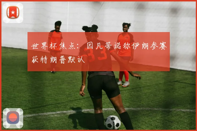 世界杯焦点：因凡蒂诺称伊朗参赛获特朗普默认