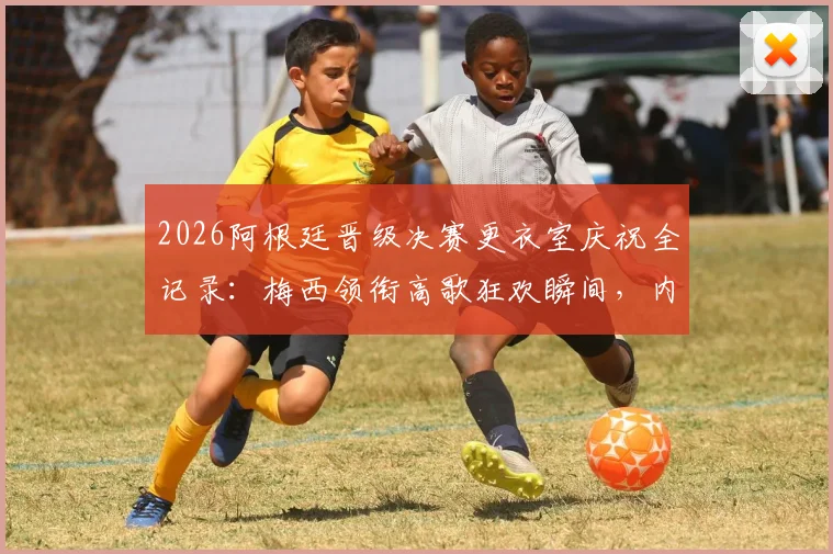 2026阿根廷晋级决赛更衣室庆祝全记录：梅西领衔高歌狂欢瞬间，内附完整视频与幕后花絮