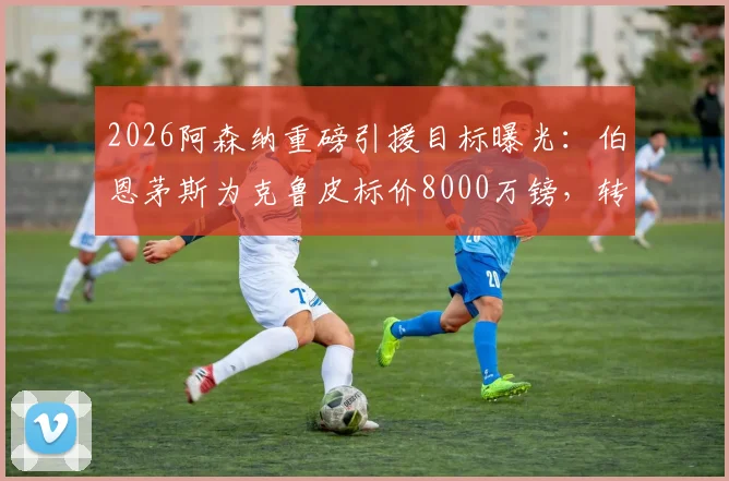 2026阿森纳重磅引援目标曝光：伯恩茅斯为克鲁皮标价8000万镑，转会谈判关键点解析