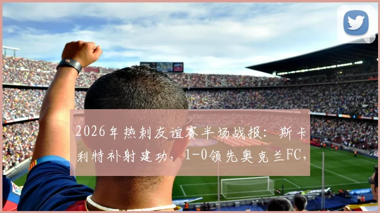2026年热刺友谊赛半场战报:斯卡利特补射建功,1-0领先奥克兰FC,完整进球过程解析