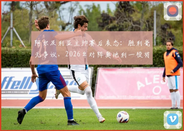 阿尔及利亚主帅赛后表态：胜利毫无争议，2026年对阵奥地利一役将成关键转折点