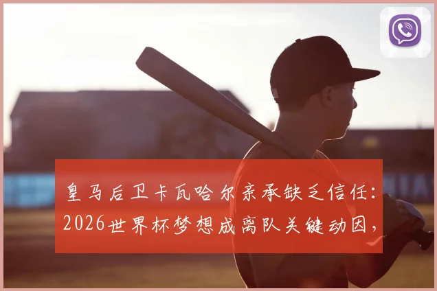 皇马后卫卡瓦哈尔亲承缺乏信任：2026世界杯梦想成离队关键动因，下一步去向引猜测