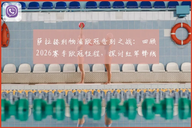 萨拉赫利物浦欧冠告别之战:回顾2026赛季欧冠征程,探讨红军锋线告别后的影响与未来