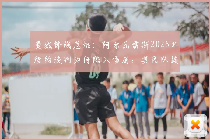 曼城锋线危机:阿尔瓦雷斯2026年续约谈判为何陷入僵局,其团队接触多家经纪公司背后