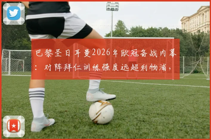 巴黎圣日耳曼2026年欧冠备战内幕：对阵拜仁训练强度远超利物浦，队报揭示更衣室严肃气氛