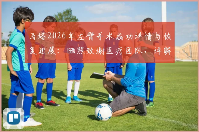 马塔2026年左臂手术成功详情与恢复进展:晒照致谢医疗团队,详解复出时间表及影响