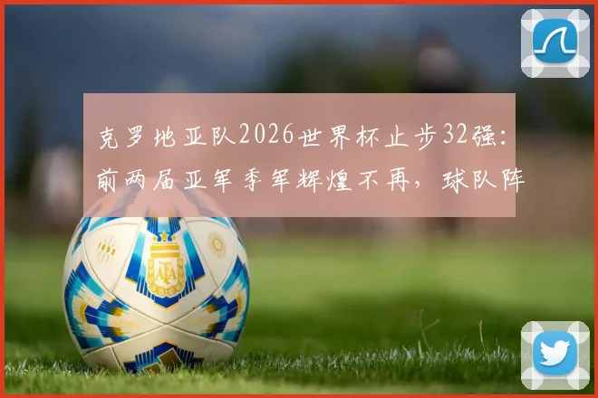 克罗地亚队2026世界杯止步32强:前两届亚军季军辉煌不再,球队阵容老化及未来发展前景分析