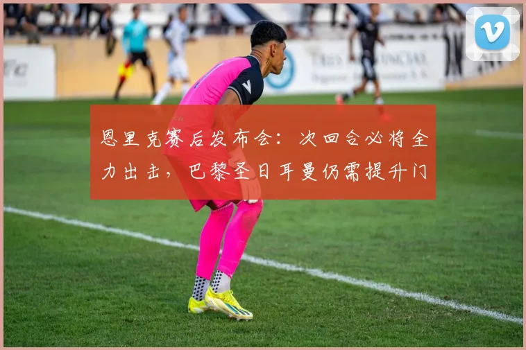 恩里克赛后发布会：次回合必将全力出击，巴黎圣日耳曼仍需提升门前效率