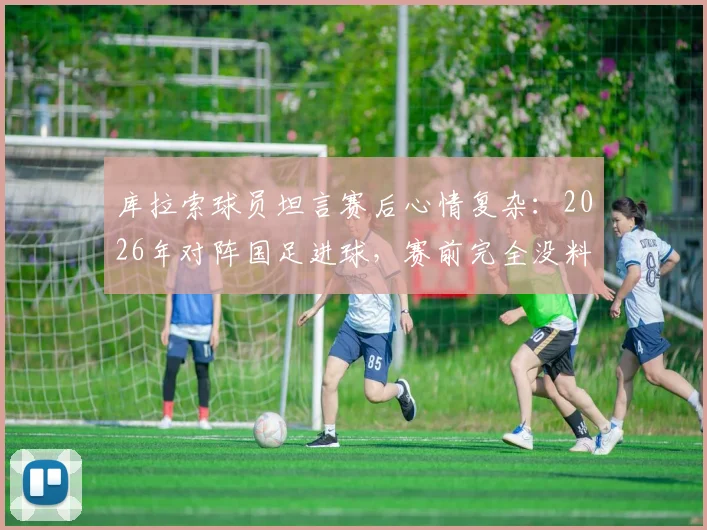 库拉索球员坦言赛后心情复杂：2026年对阵国足进球，赛前完全没料到是这个结局