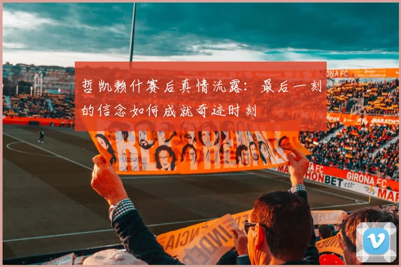 哲凯赖什赛后真情流露:最后一刻的信念如何成就奇迹时刻