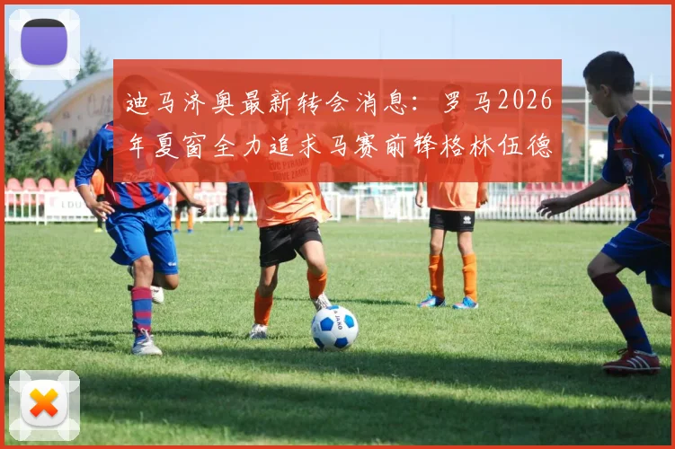 迪马济奥最新转会消息：罗马2026年夏窗全力追求马赛前锋格林伍德，法甲球队要价高达5000万欧元