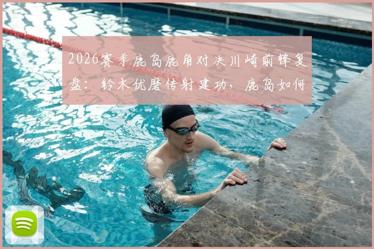 2026赛季鹿岛鹿角对决川崎前锋复盘:铃木优磨传射建功,鹿岛如何零封强敌