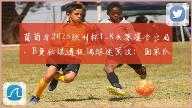 葡萄牙2026欧洲杯1_8决赛爆冷出局，B费社媒遭极端球迷围攻：国家队大赛表现分析与网络暴力应对指南