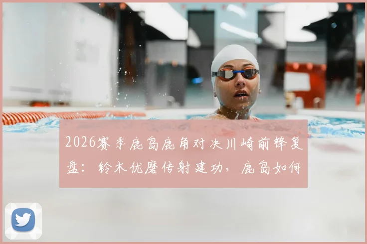 2026赛季鹿岛鹿角对决川崎前锋复盘：铃木优磨传射建功，鹿岛如何零封强敌