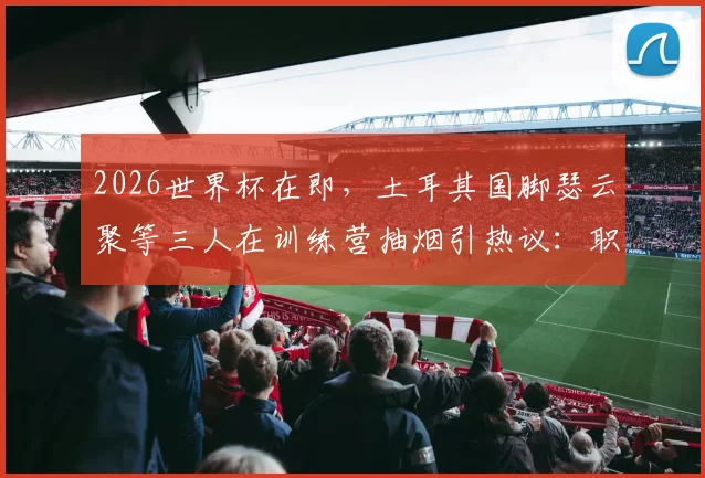 2026世界杯在即,土耳其国脚瑟云聚等三人在训练营抽烟引热议:职业球员的纪律与专注度再成焦点