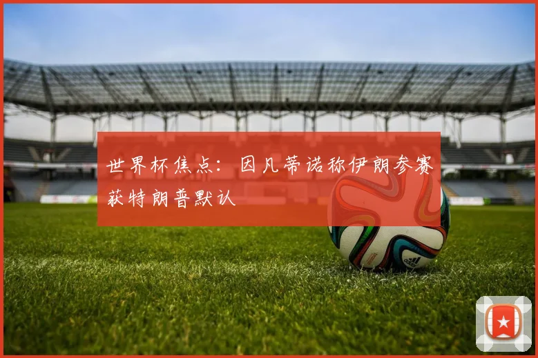 世界杯焦点：因凡蒂诺称伊朗参赛获特朗普默认