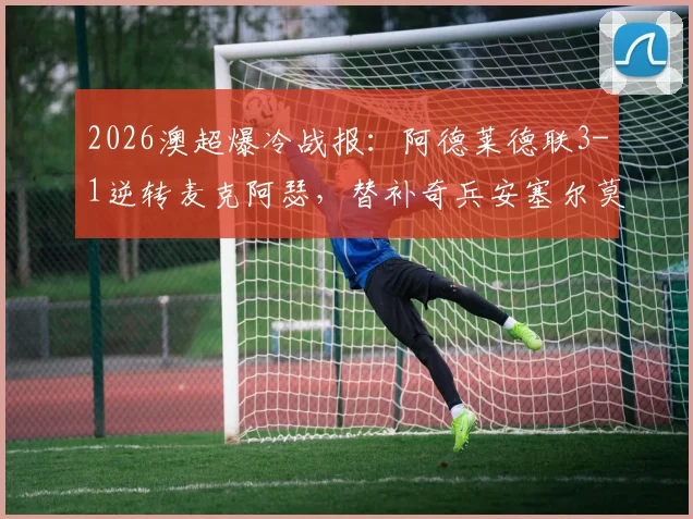 2026澳超爆冷战报：阿德莱德联3-1逆转麦克阿瑟，替补奇兵安塞尔莫双响制胜，附全场集锦