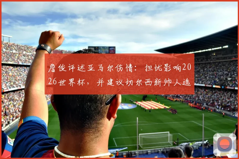 詹俊评述亚马尔伤情：担忧影响2026世界杯，并建议切尔西新帅人选可考虑格拉斯纳