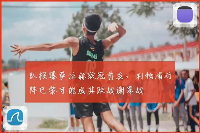 队报曝萨拉赫欧冠首发，利物浦对阵巴黎可能成其欧战谢幕战