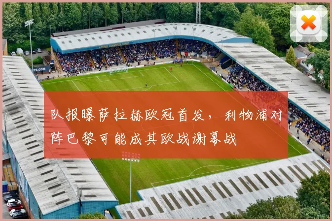 队报曝萨拉赫欧冠首发,利物浦对阵巴黎可能成其欧战谢幕战