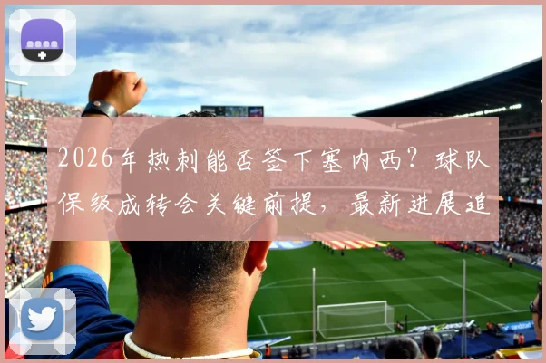 2026年热刺能否签下塞内西？球队保级成转会关键前提，最新进展追踪分析