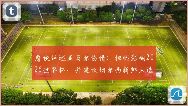 詹俊评述亚马尔伤情：担忧影响2026世界杯，并建议切尔西新帅人选可考虑格拉斯纳