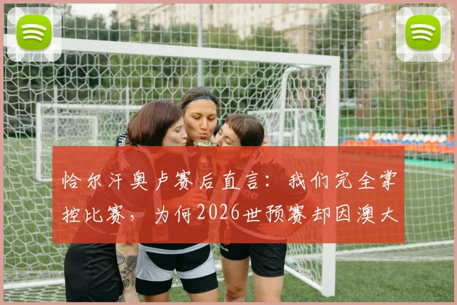 恰尔汗奥卢赛后直言:我们完全掌控比赛,为何2026世预赛却因澳大利亚长传战术失利?深度复盘解析