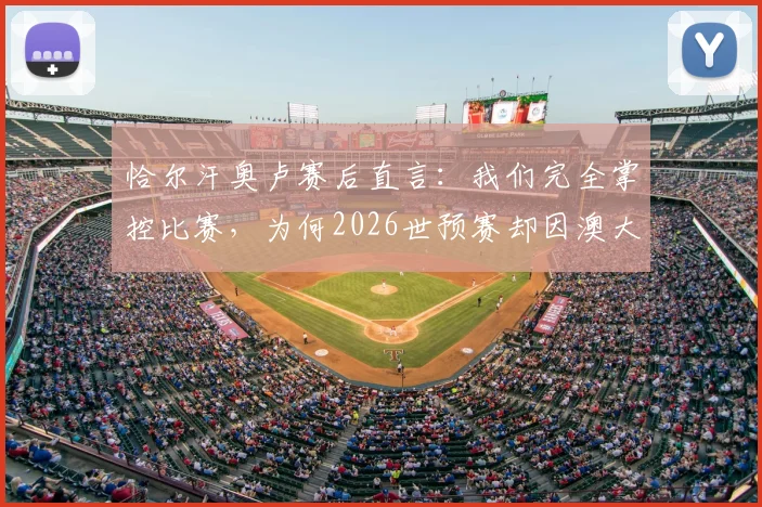 恰尔汗奥卢赛后直言：我们完全掌控比赛，为何2026世预赛却因澳大利亚长传战术失利？深度复盘解析