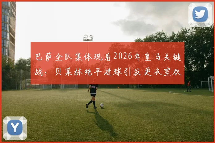 巴萨全队集体观看2026年皇马关键战，贝莱林绝平进球引发更衣室欢呼，阿斯报记者捕捉内部反应