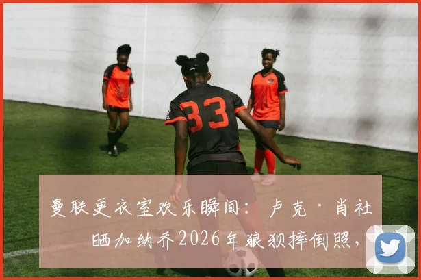 曼联更衣室欢乐瞬间：卢克·肖社媒晒加纳乔2026年狼狈摔倒照，B费领衔队友点赞恶搞