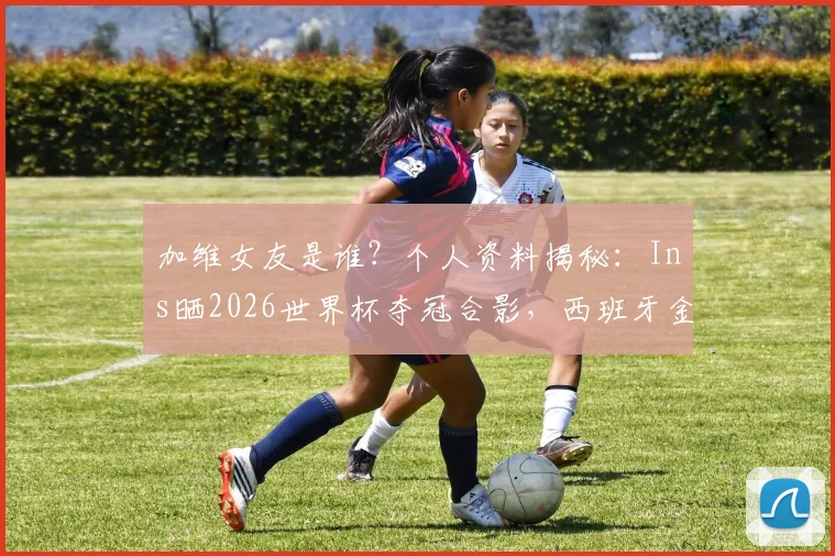 加维女友是谁？个人资料揭秘：Ins晒2026世界杯夺冠合影，西班牙金童创造历史时刻