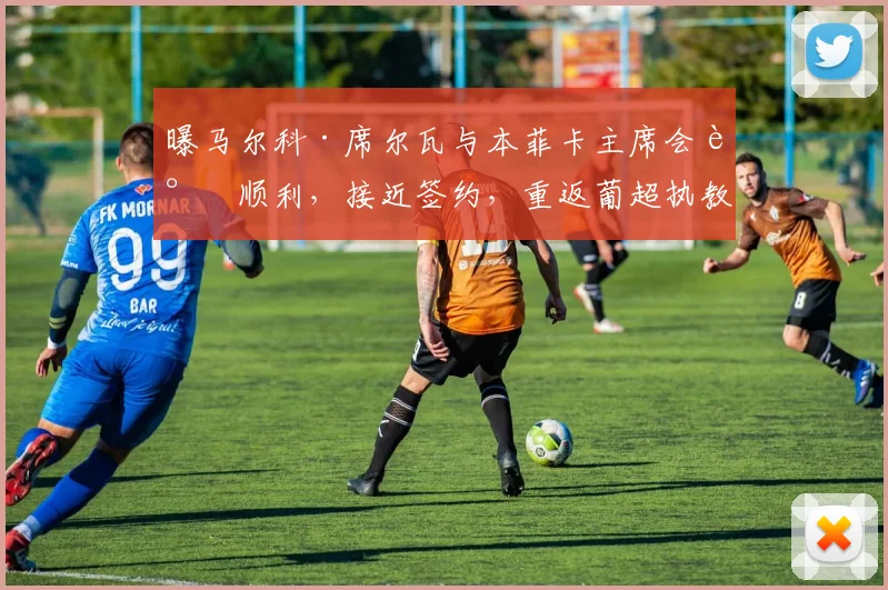 曝马尔科·席尔瓦与本菲卡主席会谈顺利,接近签约,重返葡超执教时间线梳理