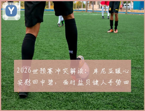 2026世预赛冲突解读：库尼亚暖心安慰田中碧，面对盐贝健人手势回应有何深意？