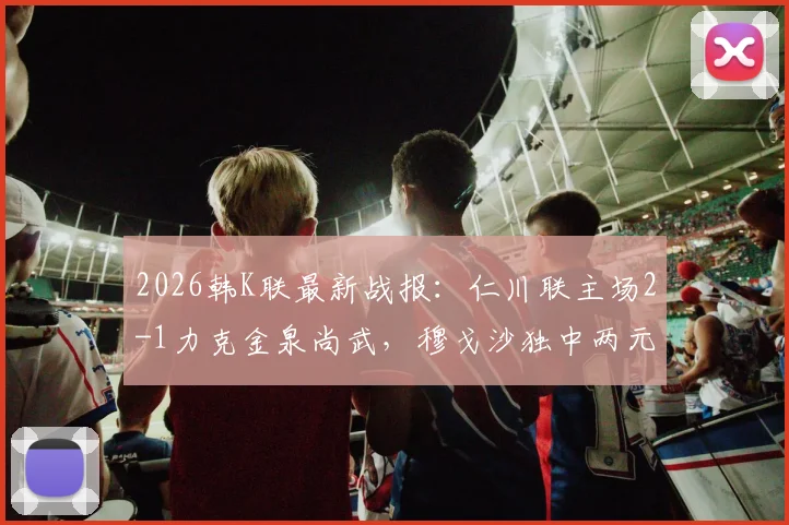 2026韩K联最新战报：仁川联主场2-1力克金泉尚武，穆戈沙独中两元，高在贤锁定胜局