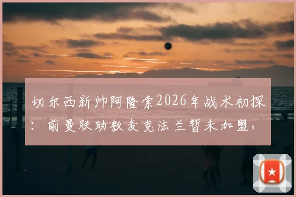切尔西新帅阿隆索2026年战术初探：前曼联助教麦克法兰暂未加盟，教练组布局引猜想