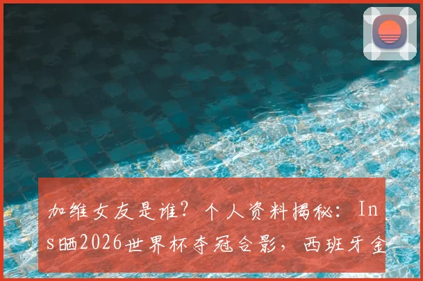 加维女友是谁?个人资料揭秘:Ins晒2026世界杯夺冠合影,西班牙金童创造历史时刻