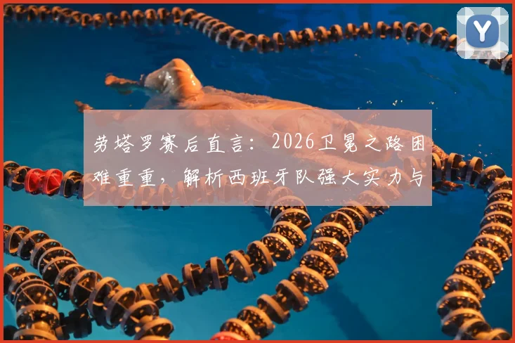劳塔罗赛后直言:2026卫冕之路困难重重,解析西班牙队强大实力与阿根廷队决赛挑战