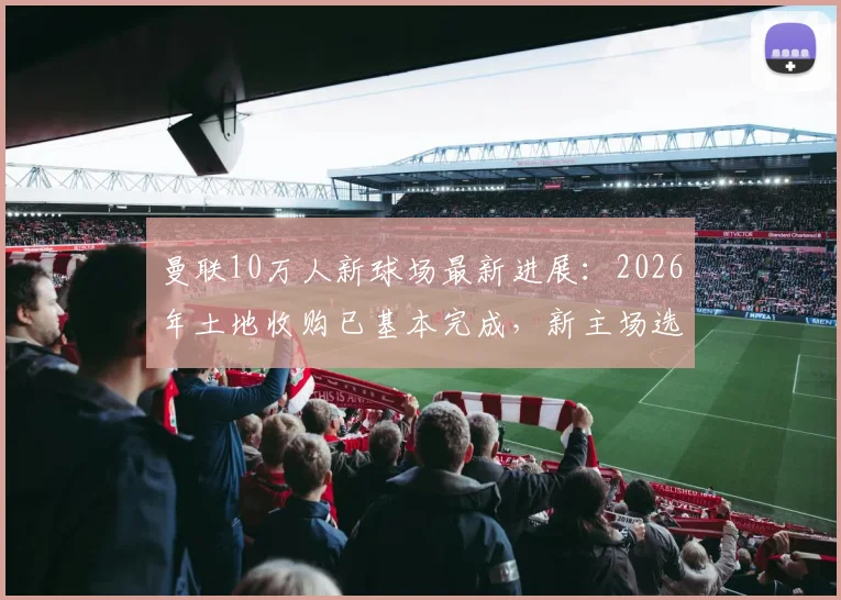 曼联10万人新球场最新进展：2026年土地收购已基本完成，新主场选址与建成时间解析