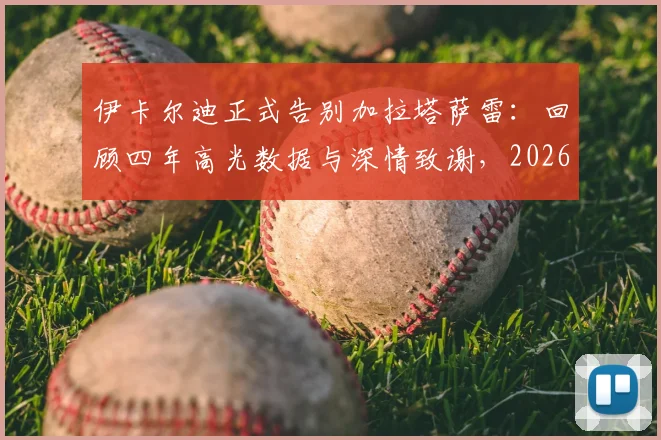 伊卡尔迪正式告别加拉塔萨雷:回顾四年高光数据与深情致谢,2026年离队后下一站引猜想